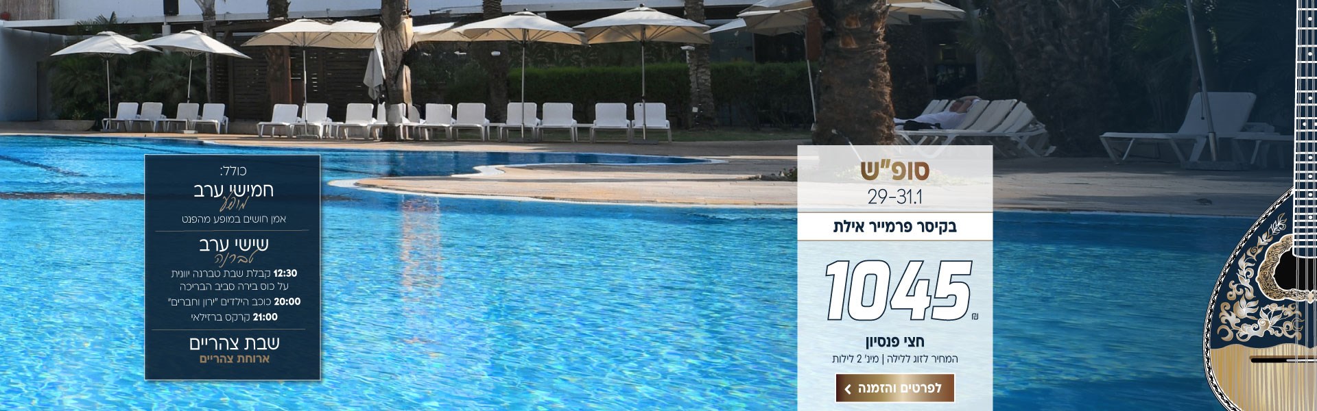 סופ״ש בין התאריכים 29-31.1 בקיסר פרמייר אילת ב-₪1045 לזוג ללילה על בסיס חצי פנסיון.למינ׳ שני לילות. כולל:   חמישי ערב - אמן חושים במופע מהפנט.  שישי ערב - 12:30 קבלת שבת טברנה יוונית על כוס בירה סביב הבריכה 20:00 כוכב הילדים  ״ירון וחברים״ 21:00 קרקס ברזילאי. שבת - ארוחת צהריים. לביצוע הזמנה לחצו על התמונה ותעברו לדף המבצע