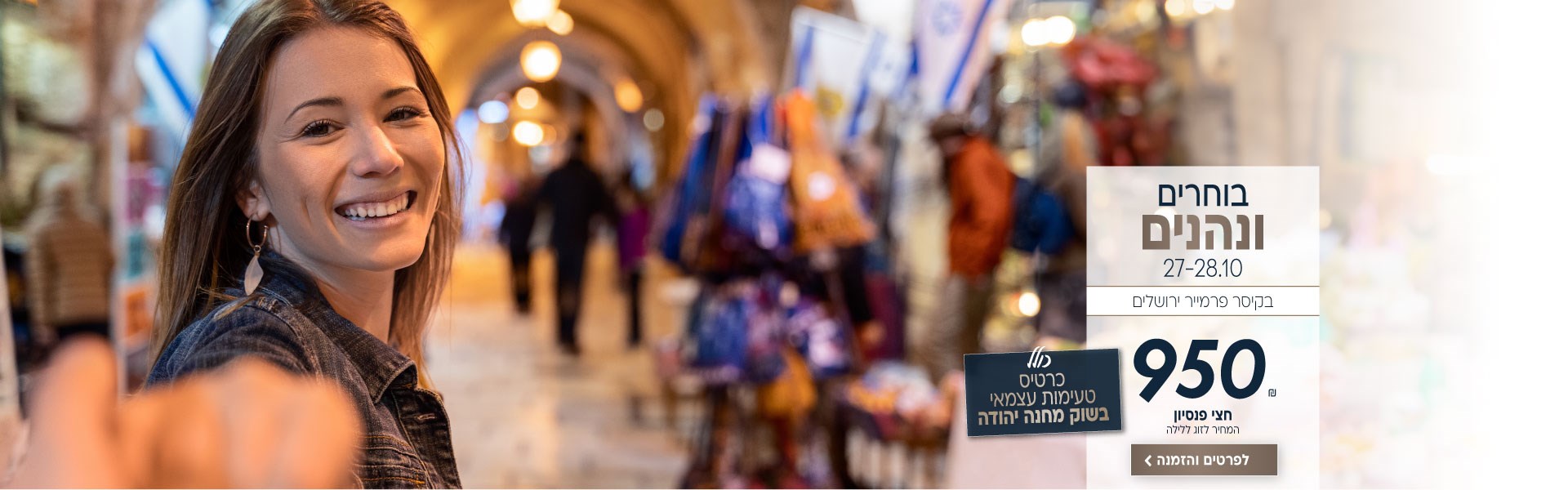 בוחרים ונהנים בין התאריכים 27-28.10 בקיסר פרמייר ירושלים. ב950₪ לזוג ללילה על בסיס חצי פנסיון. כולל כרטיס סיור טעימות עצמאי בשוק מחנה יהודה. לביצוע הזמנה לחצו על התמונה ותעברו לדף המבצע