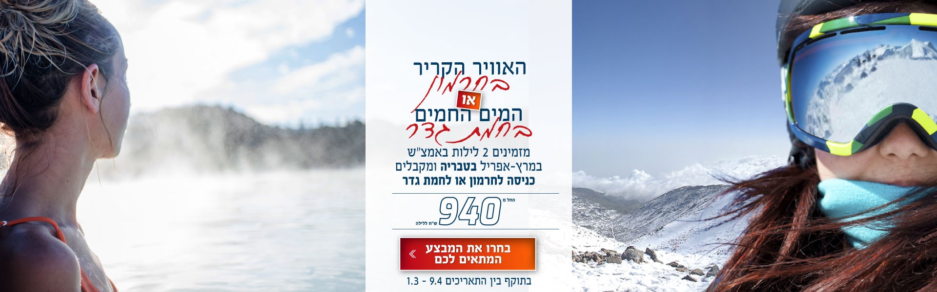 האוויר הקריר בחרמון או המים החמים בחמת גדר. מזמינים 2 לילות באמצ״ש במרץ ואפריל בקיסר פרמייר טבריה ומקבלים כניסה לחרמון או לחמת גדר. החל מ-940 ש״ח ללילה. לחצו על התמונה ותעברו לדף בחירת התאריך המתאים לכם. בתוקף בין התאריכים 1.3-9.4