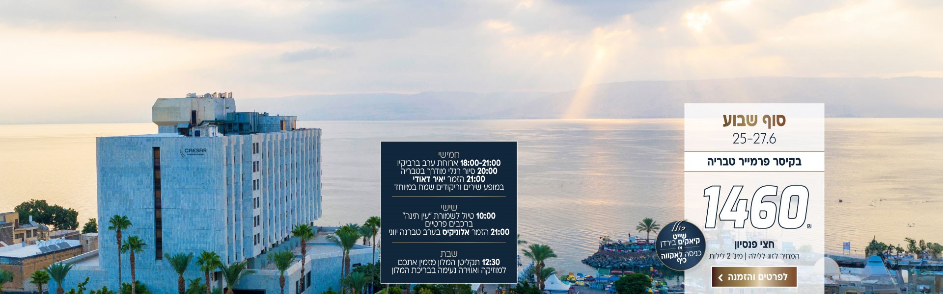 סוף שבוע בין התאריכים 25-27.6 בקיסר פרמייר טבריה ב-₪1460 לזוג ללילה על בסיס חצי פנסיון. למינ׳ 2 לילות. כולל שייט קיאקים בירדן או כניסה לאקווה כיף. תכנית לסוף השבוע: חמישי- 18:00-21:00 ארוחת ערב ברביקיו 20:00 סיור רגלי מודרך בטבריה 21:00 הזמר יאיר דאודי במופע שירים וריקודים שמח במיוחד. שישי- 10:00 טיול לשמורת ״עין תינה״ ברכבים פרטיים 21:00 הזמר אלוניקיס בערב טברנה יווני. שבת- תקליטן המלון מזמין אתכם למוזיקה ואווירה נעימה בבריכת המלון. לביצוע הזמנה לחצו על התמונה ותעברו לדף המבצע